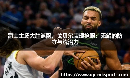 爵士主场大胜篮网，戈贝尔表现抢眼：无解的防守与统治力
